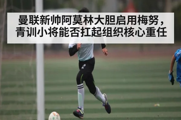 曼联新帅阿莫林大胆启用梅努,青训小将能否扛起组织核心重任 | kaiyun