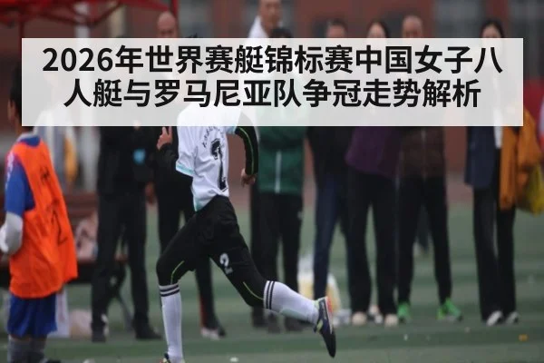 2026年世界赛艇锦标赛中国女子八人艇与罗马尼亚队争冠走势解析